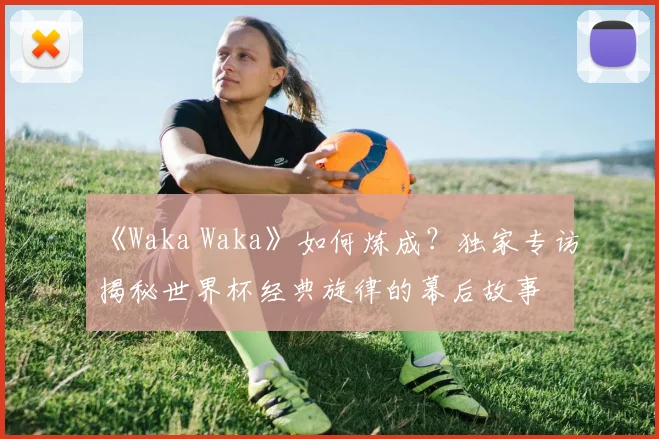 《Waka Waka》如何炼成？独家专访揭秘世界杯经典旋律的幕后故事