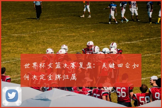 世界杯女篮决赛复盘:关键回合如何决定金牌归属