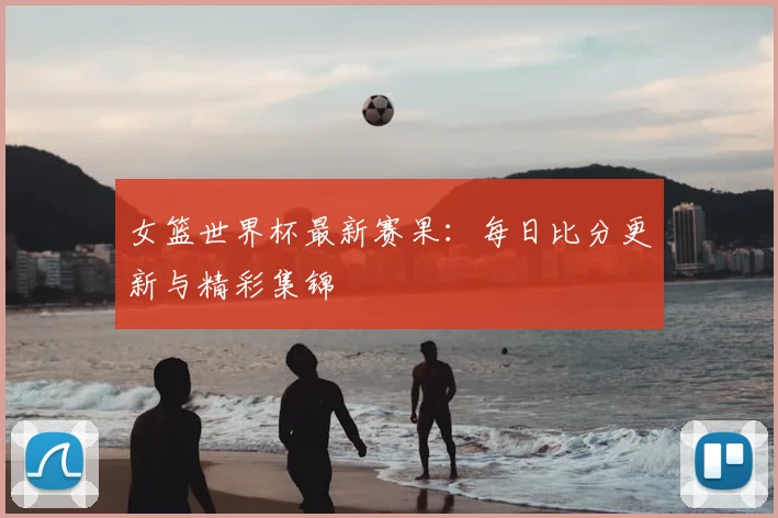女篮世界杯最新赛果：每日比分更新与精彩集锦