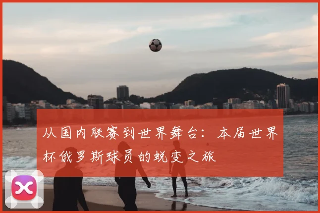 从国内联赛到世界舞台：本届世界杯俄罗斯球员的蜕变之旅