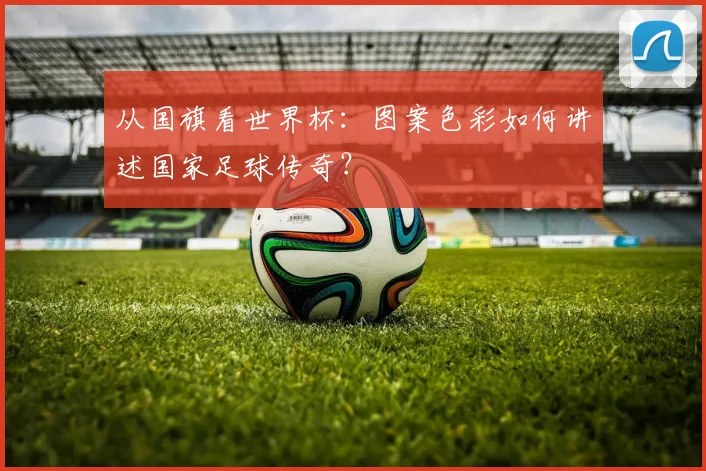 从国旗看世界杯：图案色彩如何讲述国家足球传奇？
