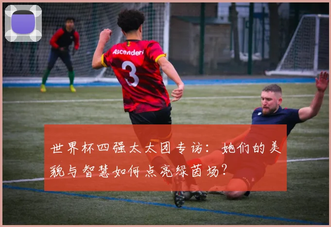世界杯四强太太团专访:她们的美貌与智慧如何点亮绿茵场?