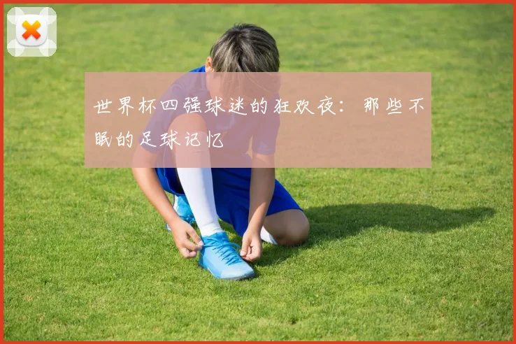 世界杯四强球迷的狂欢夜:那些不眠的足球记忆