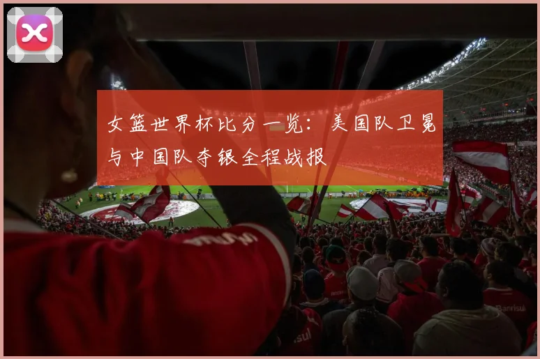 女篮世界杯比分一览：美国队卫冕与中国队夺银全程战报