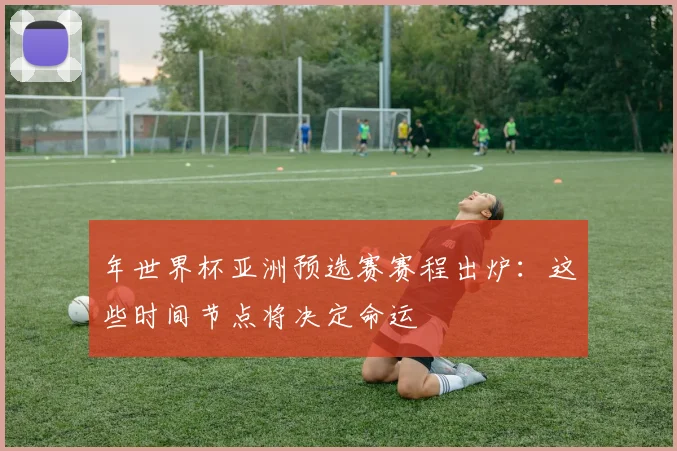 年世界杯亚洲预选赛赛程出炉：这些时间节点将决定命运