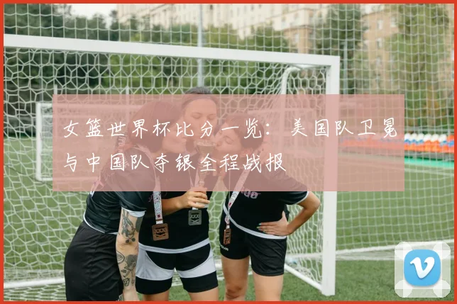 女篮世界杯比分一览:美国队卫冕与中国队夺银全程战报